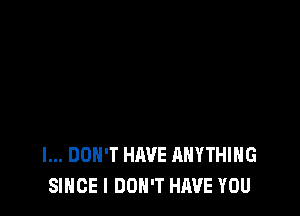 I... DON'T HAVE ANYTHING
SINCE I DON'T HAVE YOU