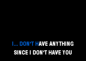 I... DON'T HAVE ANYTHING
SINCE I DON'T HAVE YOU