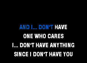 AND I... DON'T HAVE
ONE WHO CARES
I... DON'T HAVE ANYTHING
SINCE I DON'T HAVE YOU