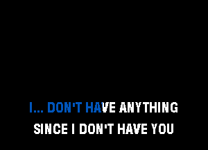 I... DON'T HAVE ANYTHING
SINCE I DON'T HAVE YOU