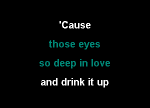 'Cause
those eyes

so deep in love

and drink it up