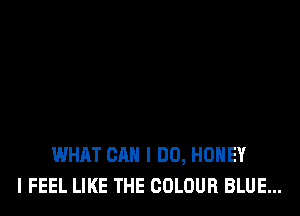 WHAT CAN I DO, HONEY
I FEEL LIKE THE COLOUR BLUE...