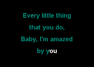 Every little thing

that you do,
Baby, I'm amazed

by you