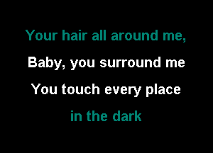 Your hair all around me,

Baby, you surround me

You touch every place
in the dark