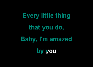 Every little thing

that you do,
Baby, I'm amazed

by you