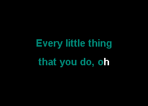 Every little thing

that you do, oh