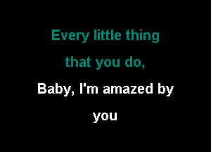 Every little thing
that you do,

Baby, I'm amazed by

you