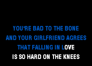 YOU'RE BAD TO THE BONE
AND YOUR GIRLFRIEND AGREES
THAT FALLING IN LOVE
IS SO HARD ON THE KHEES