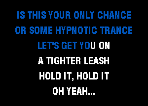 IS THIS YOUR ONLY CHANCE
0R SOME HYPHOTIC TRANCE
LET'S GET YOU ON
A TIGHTER LEASH
HOLD IT, HOLD IT
OH YEAH...