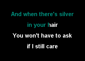 And when there's silver

in your hair

You won't have to ask

if I still care