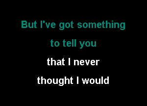 But I've got something

to tell you
that I never

thought I would