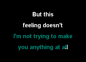 But this
feeling doesn't

I'm not trying to make

you anything at all