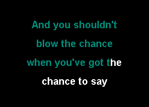 And you shouldn't

blow the chance

when you've got the

chance to say