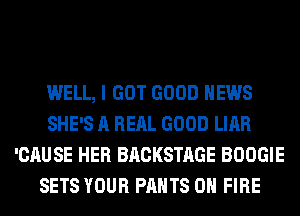 WELL, I GOT GOOD NEWS
SHE'S A RERL GOOD LIAR
'CAUSE HER BACKSTAGE BOOGIE
SETS YOUR PANTS ON FIRE