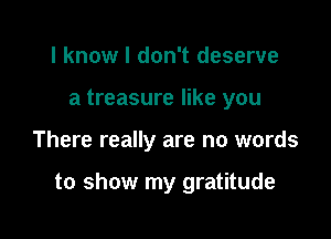 I know I don't deserve
a treasure like you

There really are no words

to show my gratitude