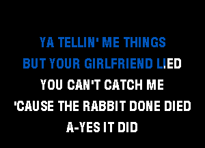 YA TELLIH' ME THINGS
BUT YOUR GIRLFRIEND LIED
YOU CAN'T CATCH ME
'CAUSE THE RABBIT DONE DIED
A-YES IT DID