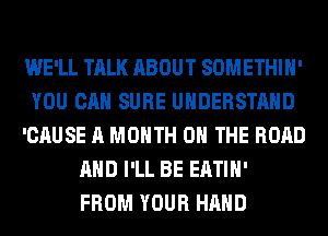 WE'LL TALK ABOUT SOMETHIH'
YOU CAN SURE UNDERSTAND
'CAUSE A MONTH ON THE ROAD
AND I'LL BE EATIH'
FROM YOUR HAND