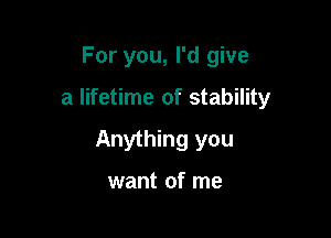For you, I'd give

a lifetime of stability

Anything you

want of me
