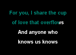 For you, I share the cup

of love that overflows
And anyone who

knows us knows