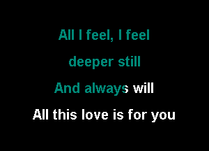 All I feel, I feel
deeper still

And always will

All this love is for you