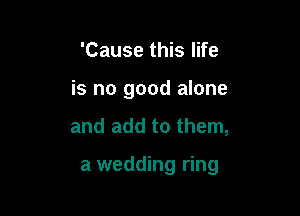 'Cause this life
is no good alone

and add to them,

a wedding ring