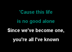 'Cause this life
is no good alone

Since we've become one,

you're all I've known