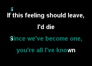 5
If this feeling should leave,

I'd die

Since we've become one,

you're all I've known