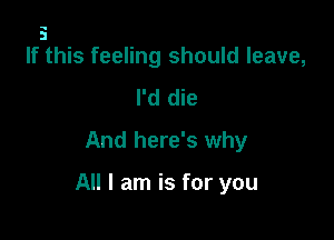 5
If this feeling should leave,

I'd die
And here's why

All I am is for you