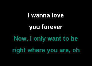 I wanna love
you forever

Now, I only want to be

right where you are, oh