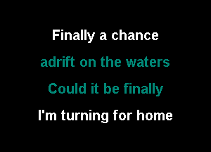 Finally a chance

adrift on the waters

Could it be finally

I'm turning for home