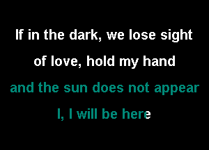 If in the dark, we lose sight

of love, hold my hand

and the sun does not appear

I, I will be here