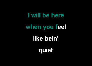 I will be here

when you feel

like bein'

quiet