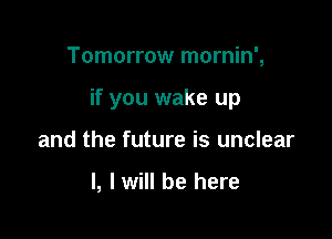 Tomorrow mornin',

if you wake up

and the future is unclear

l, I will be here