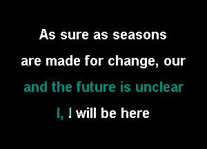 As sure as seasons

are made for change, our

and the future is unclear

l, I will be here