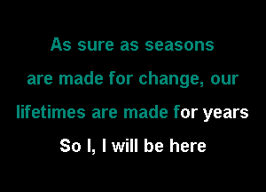 As sure as seasons

are made for change, our

lifetimes are made for years

So I, I will be here