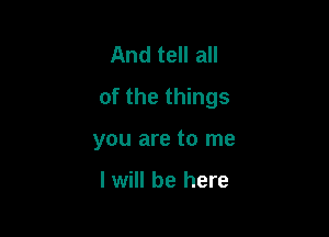 And tell all

of the things

you are to me

I will be here