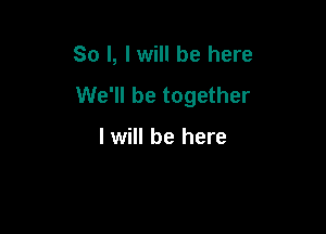 So I, lwill be here

We'll be together

I will be here