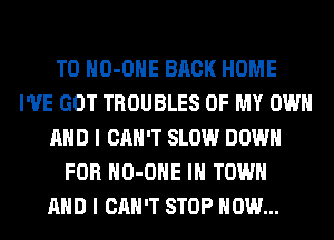 T0 HO-OHE BACK HOME
I'VE GOT TROUBLES OF MY OWN
AND I CAN'T SLOW DOWN
FOR HO-OHE IN TOWN
AND I CAN'T STOP HOW...