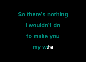 So there's nothing

I wouldn't do
to make you

my wife