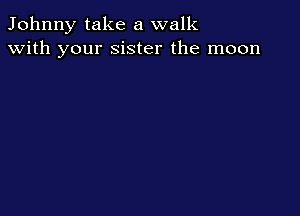 Johnny take a walk
with your sister the moon