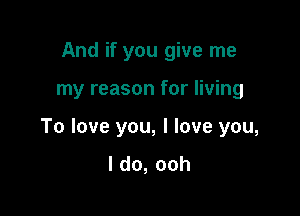 And if you give me

my reason for living

To love you, I love you,
ldo,ooh