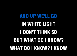 AND UP WE'LL GO
IN WHITE LIGHT
IDOH'T THINK SO
BUT WHAT DO I KNOW?
WHAT DO I KNOWN KNOW