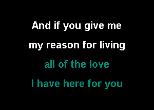 And if you give me
my reason for living

all of the love

I have here for you