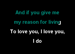 And if you give me

my reason for living

To love you, I love you,
I do