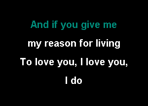 And if you give me

my reason for living

To love you, I love you,
I do