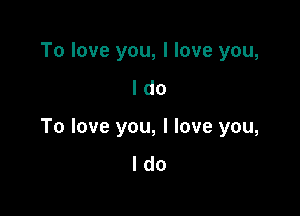 To love you, I love you,
I do

To love you, I love you,
I do
