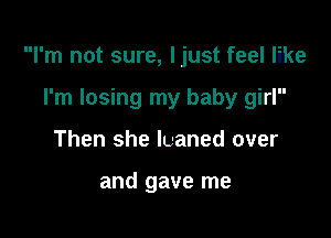 I'm not sure, Ijust feel like

I'm losing my baby girl
Then she luaned over

and gave me