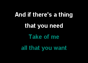 And if there's a thing

that you need
Take of me

all that you want