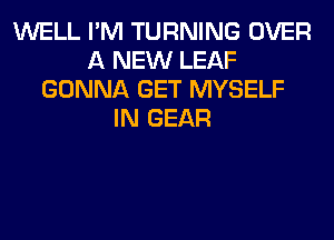 WELL I'M TURNING OVER
A NEW LEAF
GONNA GET MYSELF
IN GEAR