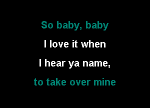 So baby, baby

I love it when
I hear ya name,

to take over mine